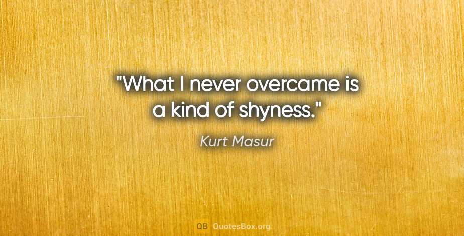 Kurt Masur quote: "What I never overcame is a kind of shyness."
