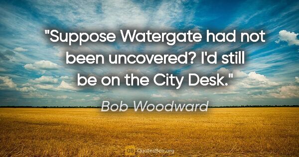 Bob Woodward quote: "Suppose Watergate had not been uncovered? I'd still be on the..."