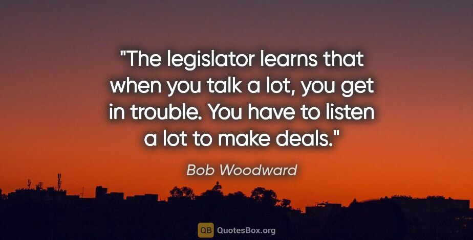 Bob Woodward quote: "The legislator learns that when you talk a lot, you get in..."
