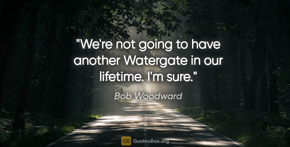 Bob Woodward quote: "We're not going to have another Watergate in our lifetime. I'm..."