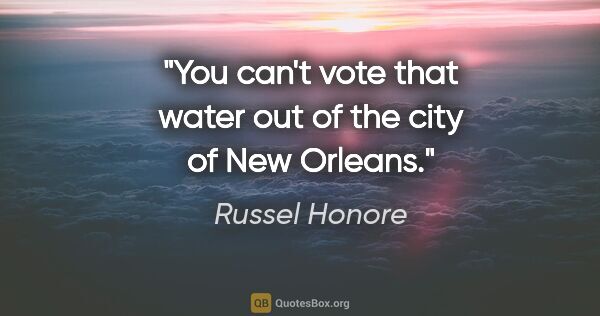 Russel Honore quote: "You can't vote that water out of the city of New Orleans."