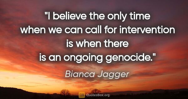 Bianca Jagger quote: "I believe the only time when we can call for intervention is..."