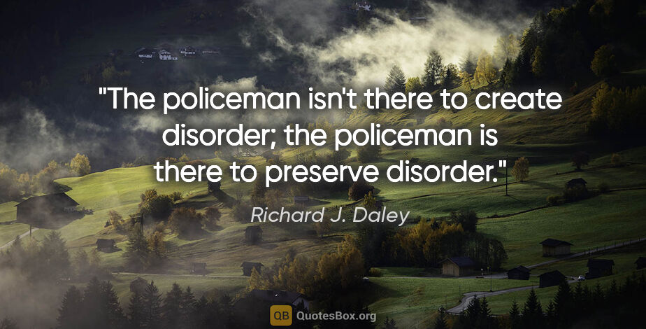 Richard J. Daley quote: "The policeman isn't there to create disorder; the policeman is..."