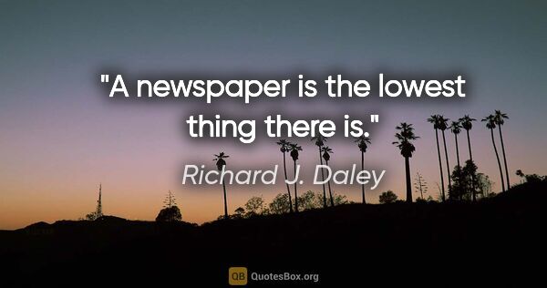 Richard J. Daley quote: "A newspaper is the lowest thing there is."