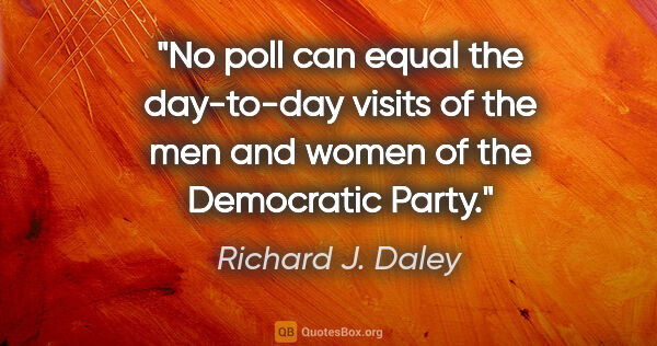 Richard J. Daley quote: "No poll can equal the day-to-day visits of the men and women..."