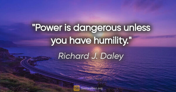 Richard J. Daley quote: "Power is dangerous unless you have humility."