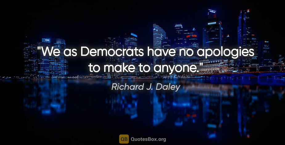 Richard J. Daley quote: "We as Democrats have no apologies to make to anyone."