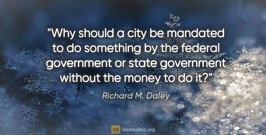 Richard M. Daley quote: "Why should a city be mandated to do something by the federal..."