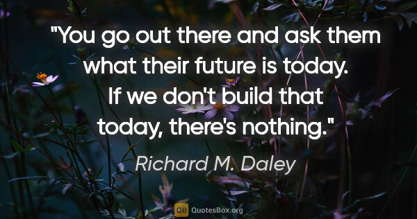 Richard M. Daley quote: "You go out there and ask them what their future is today. If..."