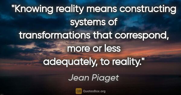 Jean Piaget quote: "Knowing reality means constructing systems of transformations..."