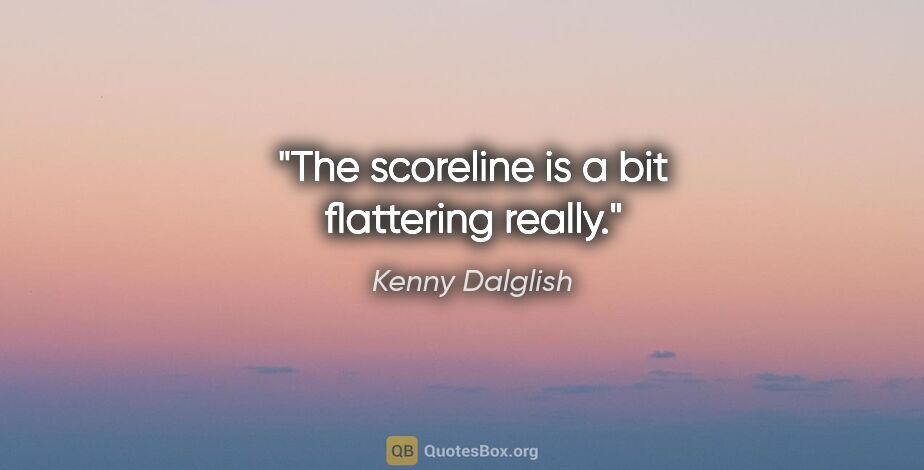 Kenny Dalglish quote: "The scoreline is a bit flattering really."