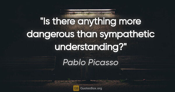 Pablo Picasso quote: "Is there anything more dangerous than sympathetic understanding?"