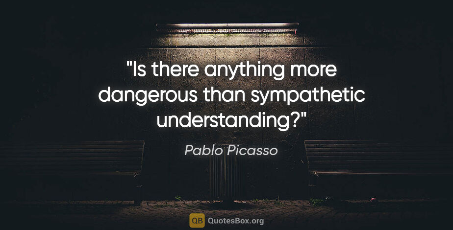 Pablo Picasso quote: "Is there anything more dangerous than sympathetic understanding?"