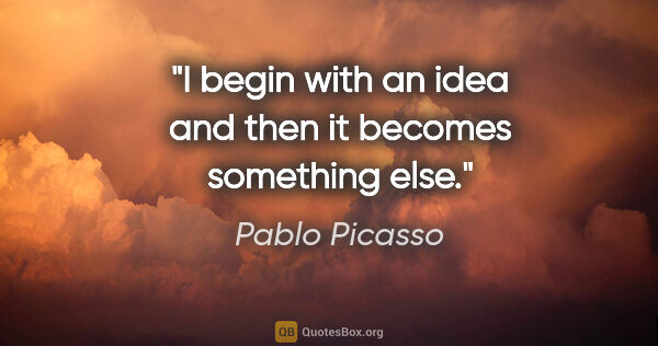 Pablo Picasso quote: "I begin with an idea and then it becomes something else."