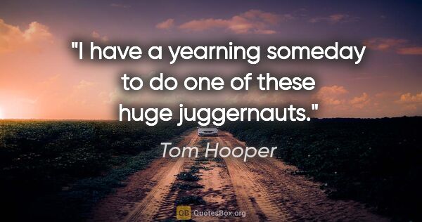 Tom Hooper quote: "I have a yearning someday to do one of these huge juggernauts."