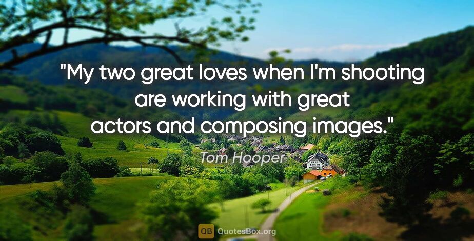 Tom Hooper quote: "My two great loves when I'm shooting are working with great..."