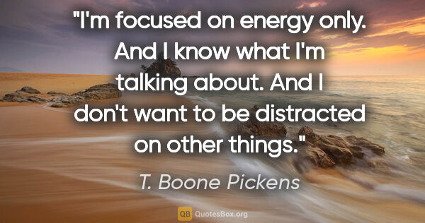 T. Boone Pickens quote: "I'm focused on energy only. And I know what I'm talking about...."