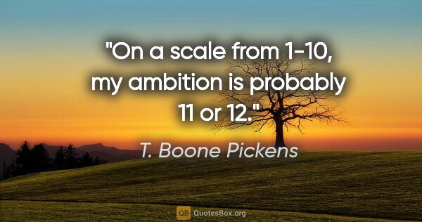 T. Boone Pickens quote: "On a scale from 1-10, my ambition is probably 11 or 12."