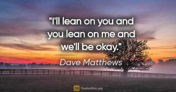 Dave Matthews quote: "I'll lean on you and you lean on me and we'll be okay."