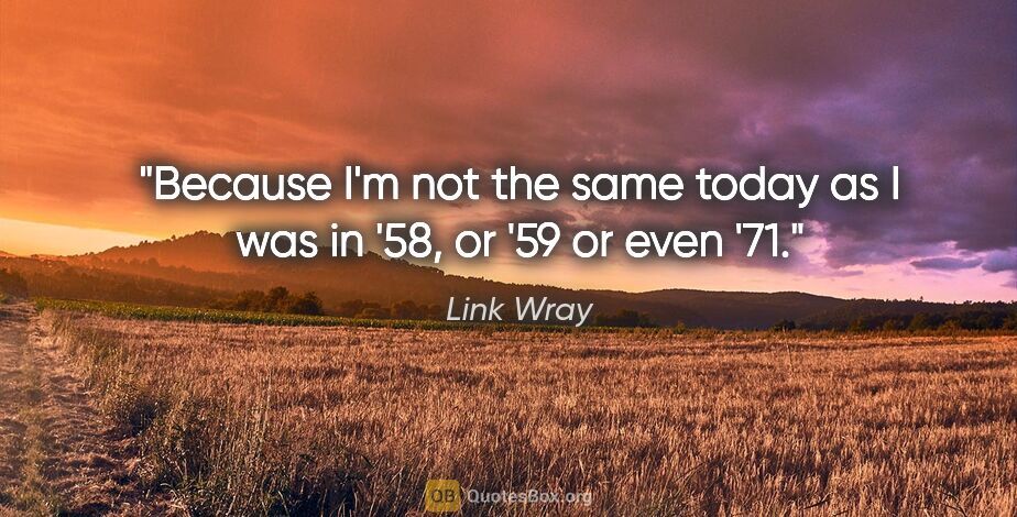 Link Wray quote: "Because I'm not the same today as I was in '58, or '59 or even..."