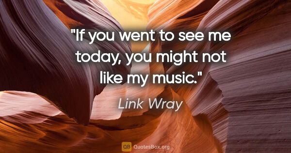 Link Wray quote: "If you went to see me today, you might not like my music."