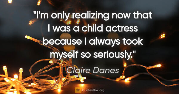 Claire Danes quote: "I'm only realizing now that I was a child actress because I..."