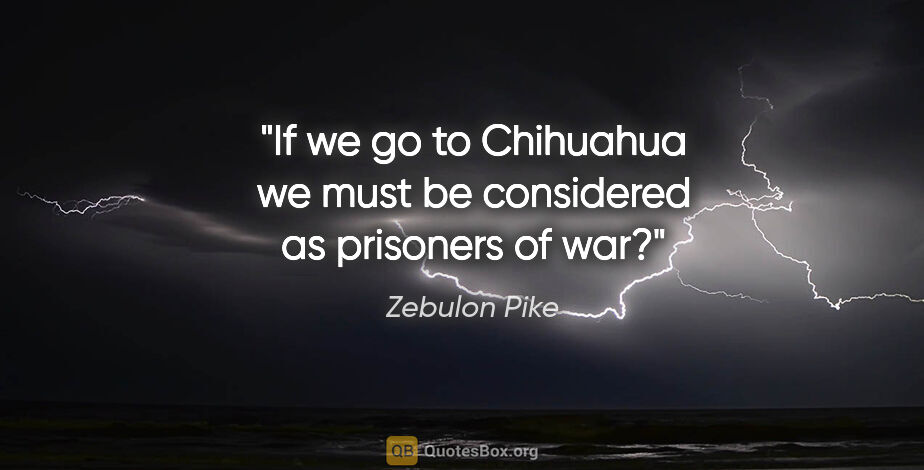 Zebulon Pike quote: "If we go to Chihuahua we must be considered as prisoners of war?"