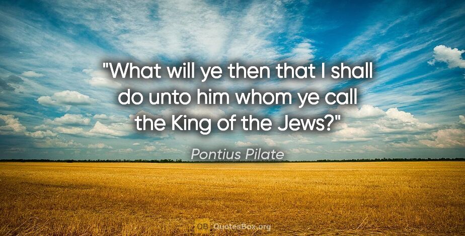 Pontius Pilate quote: "What will ye then that I shall do unto him whom ye call the..."