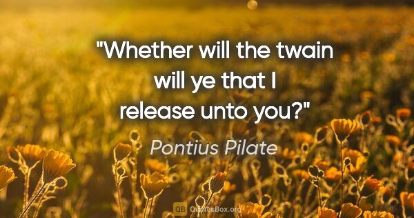 Pontius Pilate quote: "Whether will the twain will ye that I release unto you?"