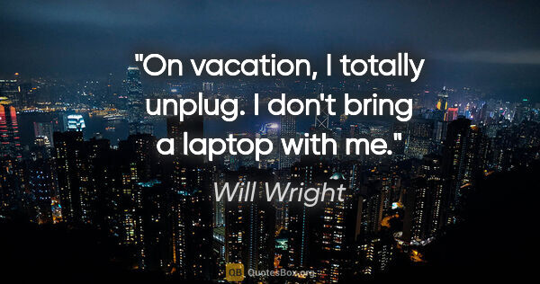 Will Wright quote: "On vacation, I totally unplug. I don't bring a laptop with me."