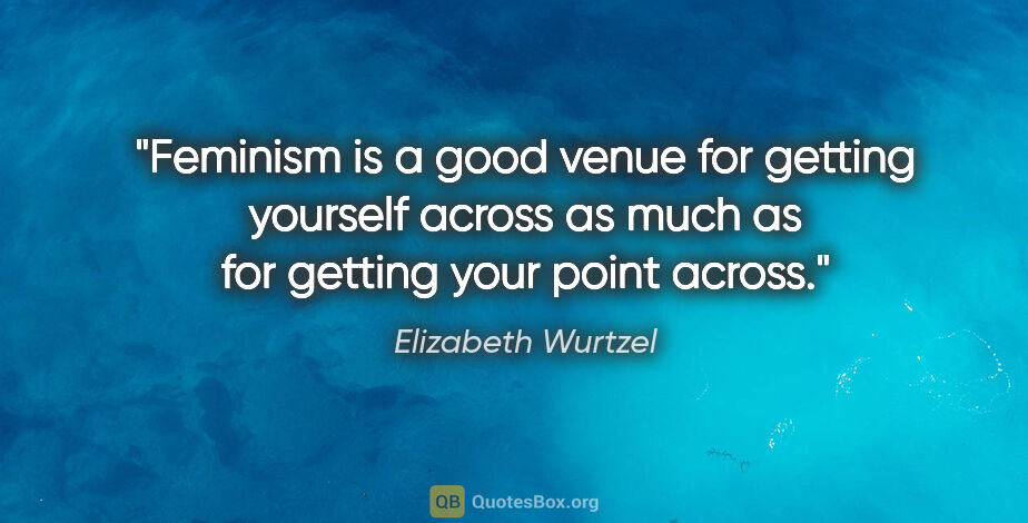 Elizabeth Wurtzel quote: "Feminism is a good venue for getting yourself across as much..."