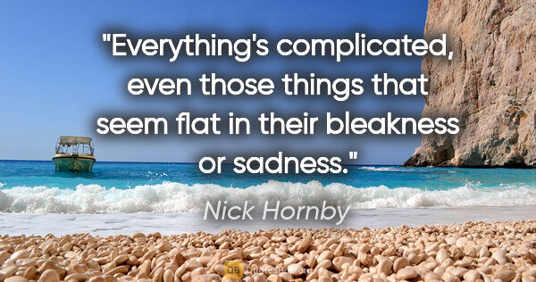 Nick Hornby quote: "Everything's complicated, even those things that seem flat in..."