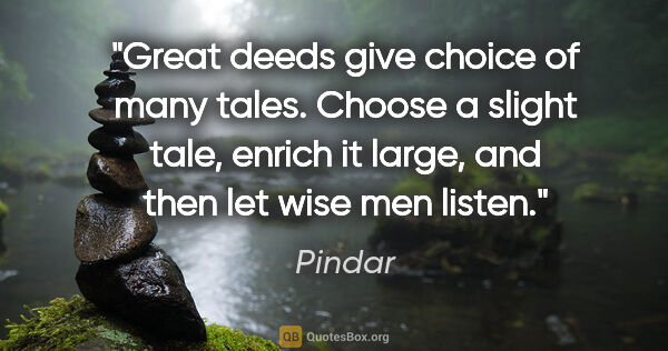 Pindar quote: "Great deeds give choice of many tales. Choose a slight tale,..."