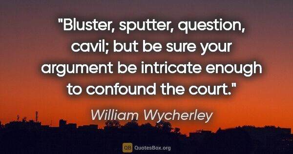 William Wycherley quote: "Bluster, sputter, question, cavil; but be sure your argument..."