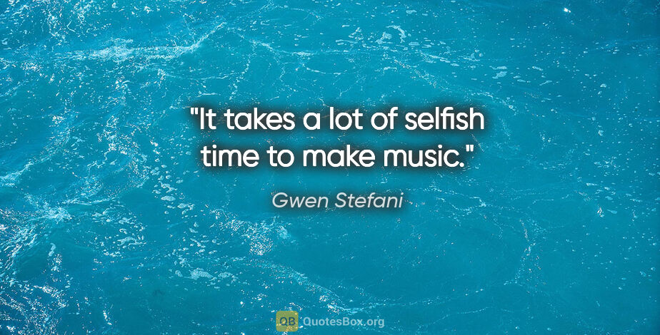 Gwen Stefani quote: "It takes a lot of selfish time to make music."