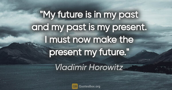 Vladimir Horowitz quote: "My future is in my past and my past is my present. I must now..."