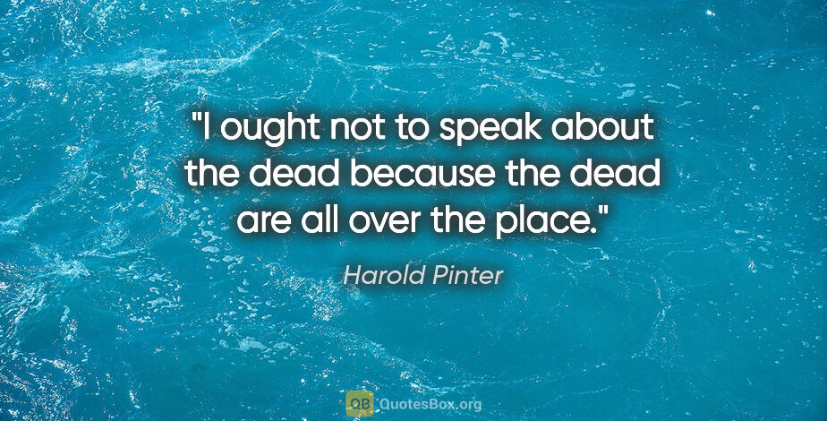 Harold Pinter quote: "I ought not to speak about the dead because the dead are all..."