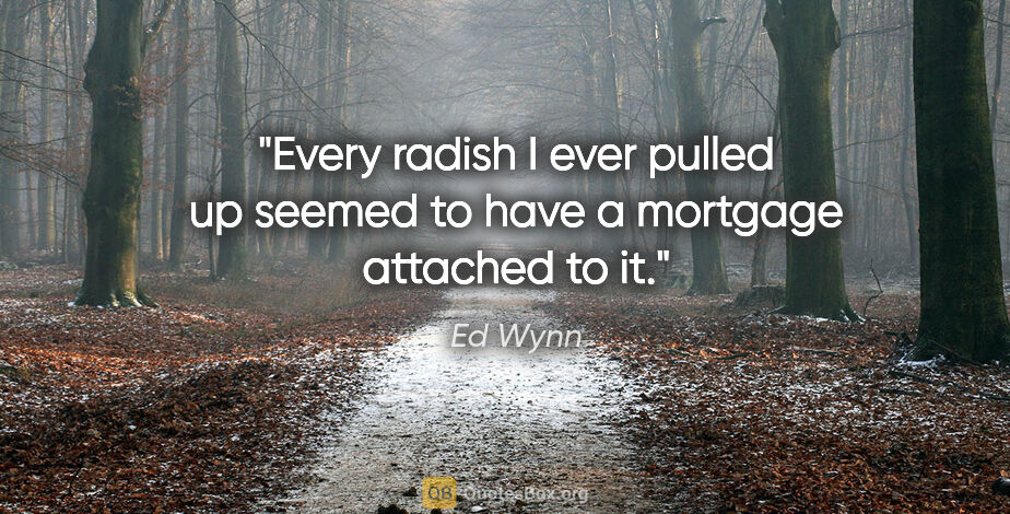 Ed Wynn quote: "Every radish I ever pulled up seemed to have a mortgage..."