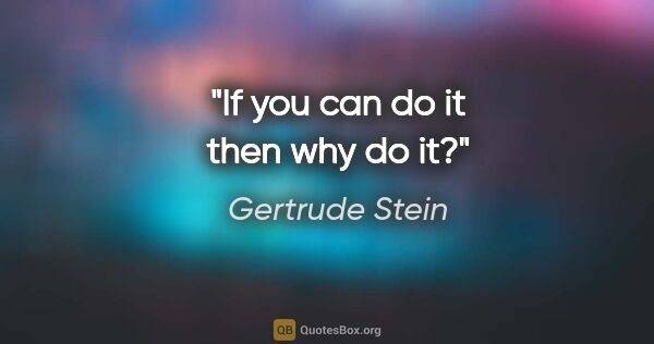 Gertrude Stein quote: "If you can do it then why do it?"