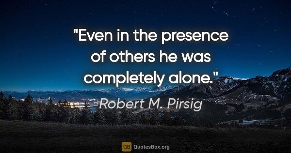 Robert M. Pirsig quote: "Even in the presence of others he was completely alone."