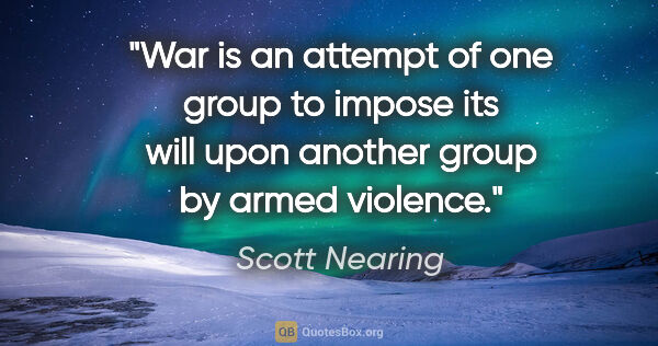 Scott Nearing quote: "War is an attempt of one group to impose its will upon another..."