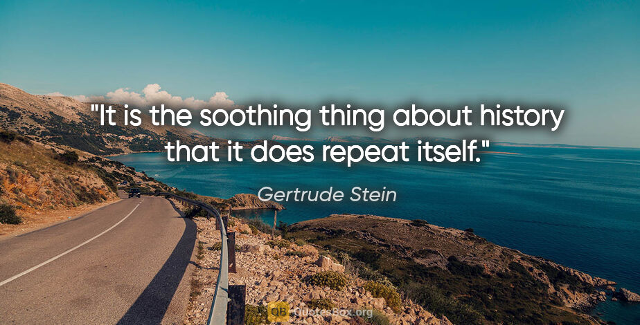 Gertrude Stein quote: "It is the soothing thing about history that it does repeat..."