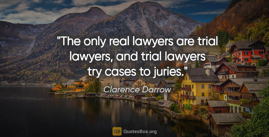 Clarence Darrow quote: "The only real lawyers are trial lawyers, and trial lawyers try..."