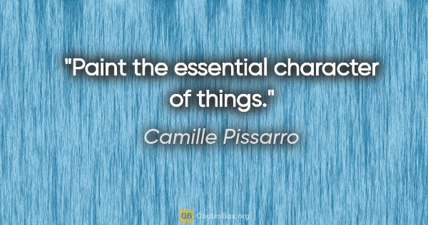 Camille Pissarro quote: "Paint the essential character of things."