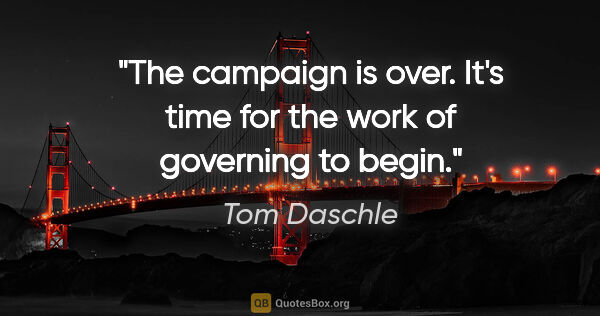 Tom Daschle quote: "The campaign is over. It's time for the work of governing to..."