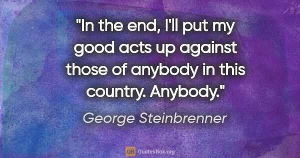 George Steinbrenner quote: "In the end, I'll put my good acts up against those of anybody..."