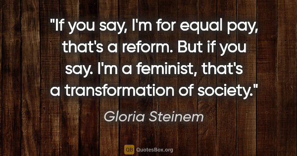 Gloria Steinem quote: "If you say, I'm for equal pay, that's a reform. But if you..."