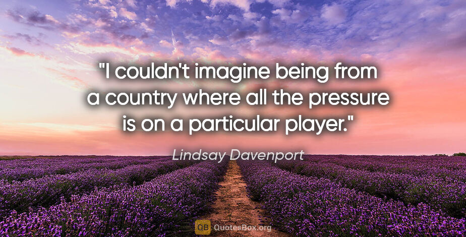 Lindsay Davenport quote: "I couldn't imagine being from a country where all the pressure..."