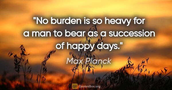 Max Planck quote: "No burden is so heavy for a man to bear as a succession of..."