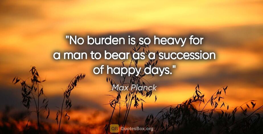Max Planck quote: "No burden is so heavy for a man to bear as a succession of..."
